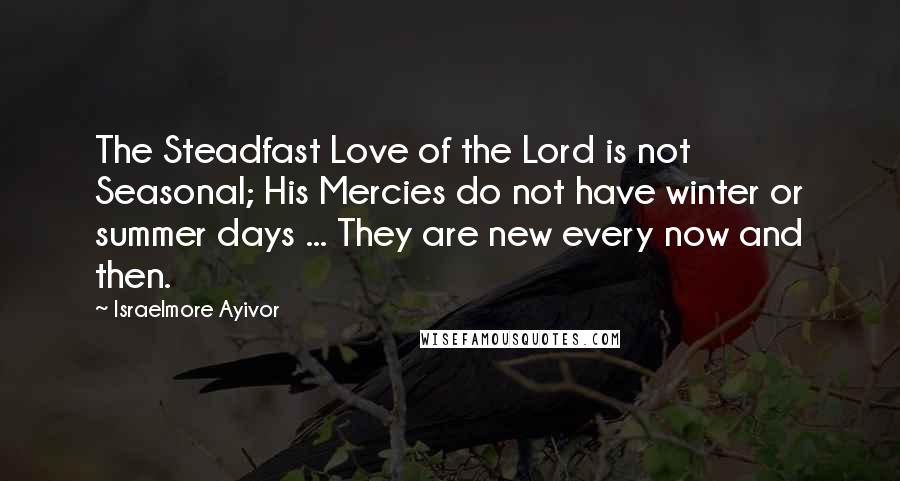 Israelmore Ayivor Quotes: The Steadfast Love of the Lord is not Seasonal; His Mercies do not have winter or summer days ... They are new every now and then.