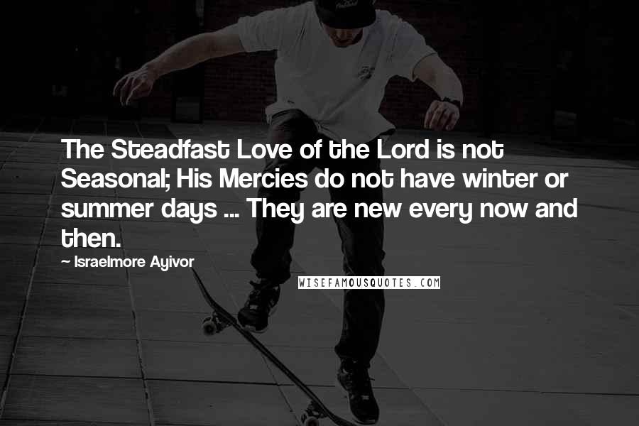 Israelmore Ayivor Quotes: The Steadfast Love of the Lord is not Seasonal; His Mercies do not have winter or summer days ... They are new every now and then.