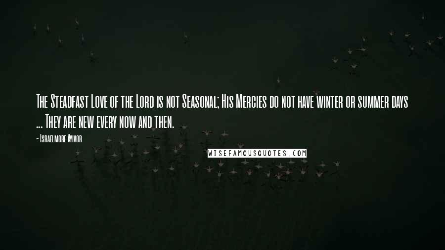 Israelmore Ayivor Quotes: The Steadfast Love of the Lord is not Seasonal; His Mercies do not have winter or summer days ... They are new every now and then.