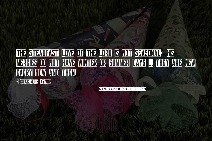 Israelmore Ayivor Quotes: The Steadfast Love of the Lord is not Seasonal; His Mercies do not have winter or summer days ... They are new every now and then.