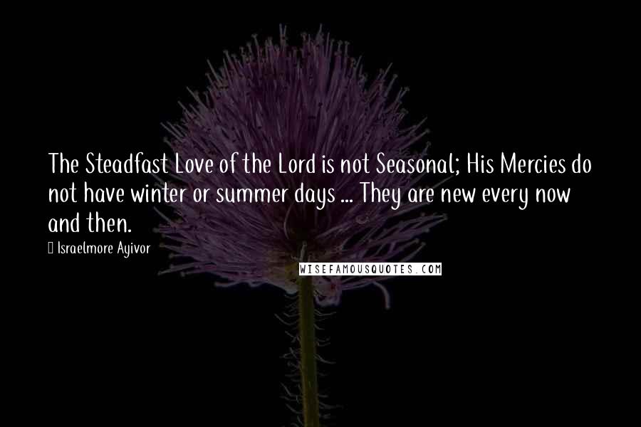 Israelmore Ayivor Quotes: The Steadfast Love of the Lord is not Seasonal; His Mercies do not have winter or summer days ... They are new every now and then.