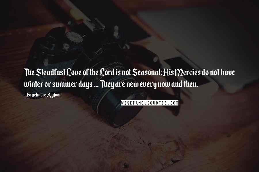 Israelmore Ayivor Quotes: The Steadfast Love of the Lord is not Seasonal; His Mercies do not have winter or summer days ... They are new every now and then.