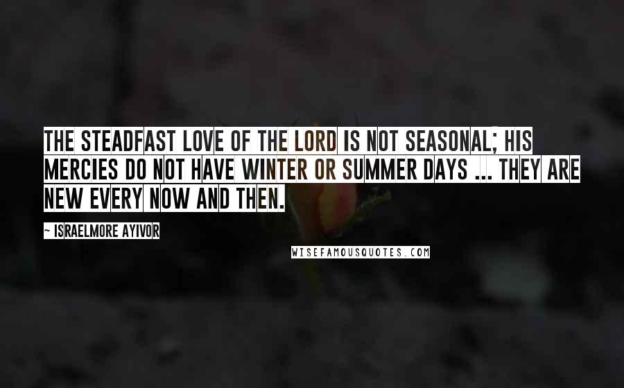 Israelmore Ayivor Quotes: The Steadfast Love of the Lord is not Seasonal; His Mercies do not have winter or summer days ... They are new every now and then.