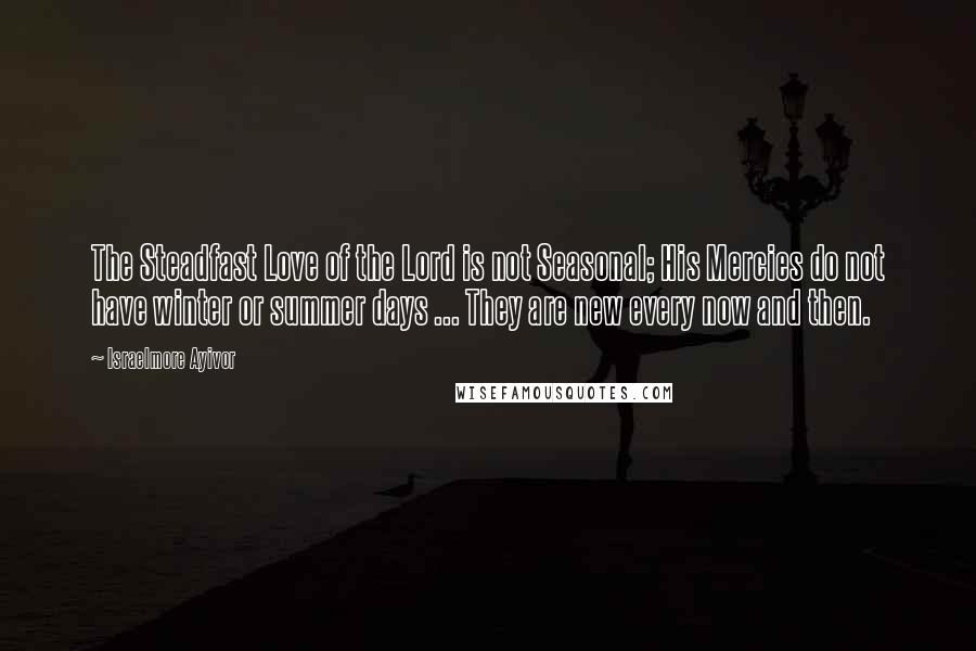 Israelmore Ayivor Quotes: The Steadfast Love of the Lord is not Seasonal; His Mercies do not have winter or summer days ... They are new every now and then.