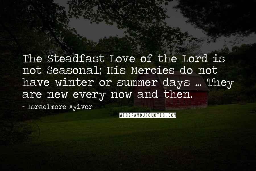 Israelmore Ayivor Quotes: The Steadfast Love of the Lord is not Seasonal; His Mercies do not have winter or summer days ... They are new every now and then.