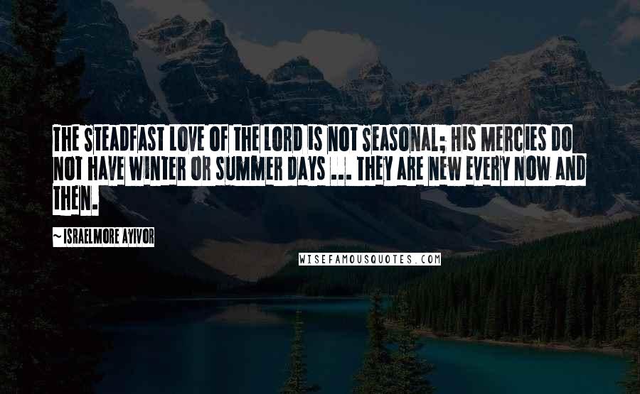 Israelmore Ayivor Quotes: The Steadfast Love of the Lord is not Seasonal; His Mercies do not have winter or summer days ... They are new every now and then.