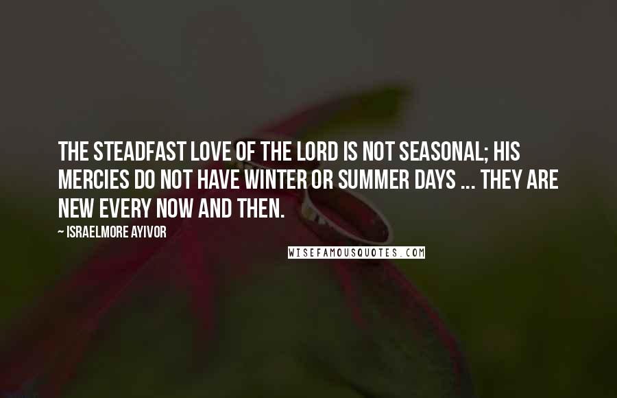 Israelmore Ayivor Quotes: The Steadfast Love of the Lord is not Seasonal; His Mercies do not have winter or summer days ... They are new every now and then.