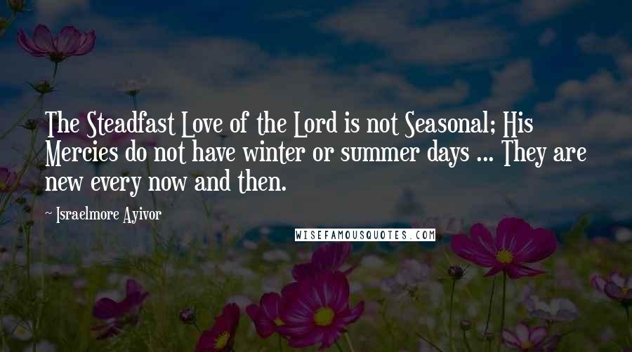 Israelmore Ayivor Quotes: The Steadfast Love of the Lord is not Seasonal; His Mercies do not have winter or summer days ... They are new every now and then.
