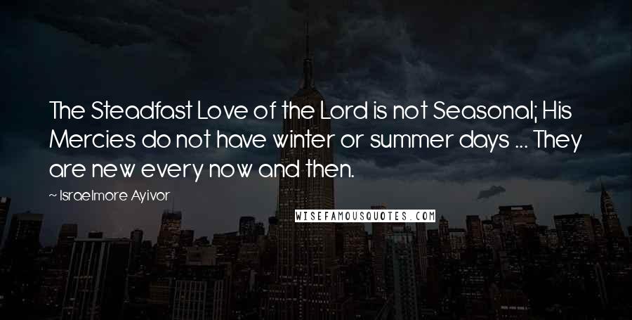 Israelmore Ayivor Quotes: The Steadfast Love of the Lord is not Seasonal; His Mercies do not have winter or summer days ... They are new every now and then.