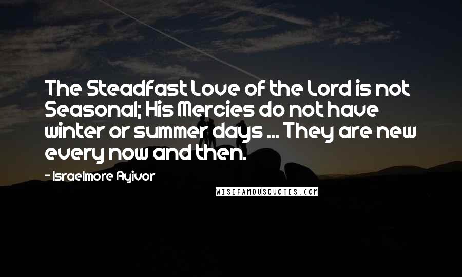 Israelmore Ayivor Quotes: The Steadfast Love of the Lord is not Seasonal; His Mercies do not have winter or summer days ... They are new every now and then.