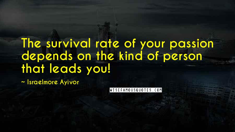 Israelmore Ayivor Quotes: The survival rate of your passion depends on the kind of person that leads you!