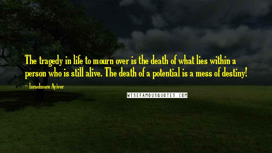 Israelmore Ayivor Quotes: The tragedy in life to mourn over is the death of what lies within a person who is still alive. The death of a potential is a mess of destiny!