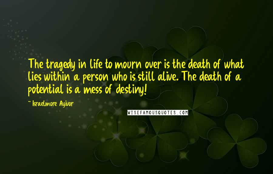 Israelmore Ayivor Quotes: The tragedy in life to mourn over is the death of what lies within a person who is still alive. The death of a potential is a mess of destiny!