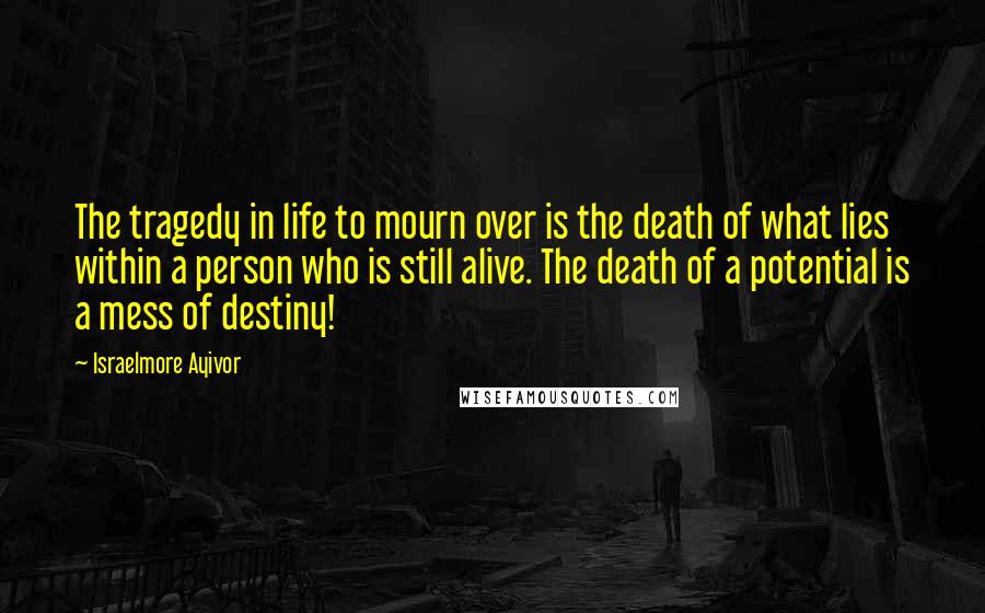 Israelmore Ayivor Quotes: The tragedy in life to mourn over is the death of what lies within a person who is still alive. The death of a potential is a mess of destiny!