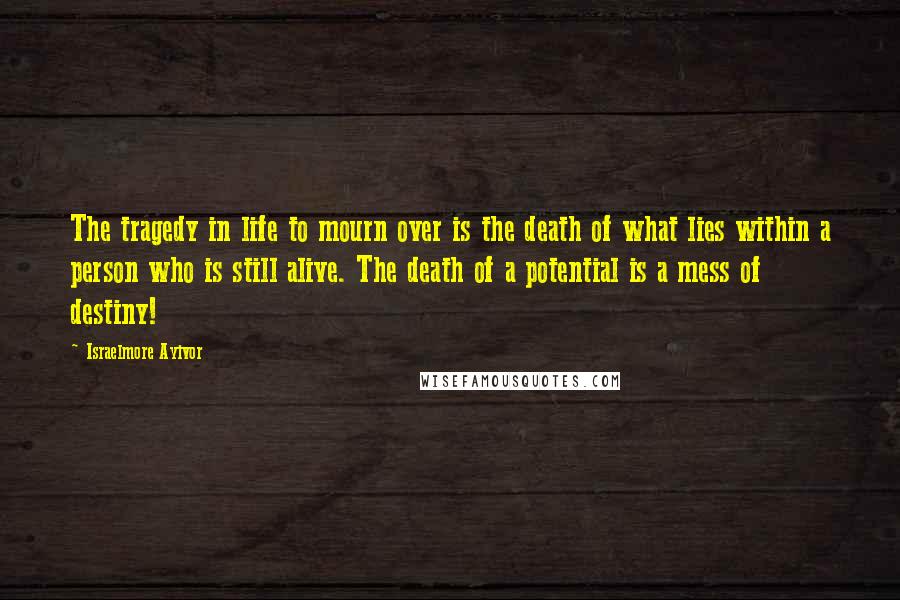 Israelmore Ayivor Quotes: The tragedy in life to mourn over is the death of what lies within a person who is still alive. The death of a potential is a mess of destiny!