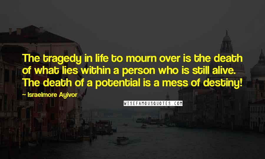 Israelmore Ayivor Quotes: The tragedy in life to mourn over is the death of what lies within a person who is still alive. The death of a potential is a mess of destiny!