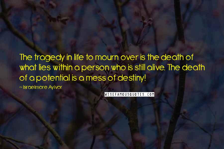 Israelmore Ayivor Quotes: The tragedy in life to mourn over is the death of what lies within a person who is still alive. The death of a potential is a mess of destiny!