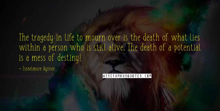 Israelmore Ayivor Quotes: The tragedy in life to mourn over is the death of what lies within a person who is still alive. The death of a potential is a mess of destiny!