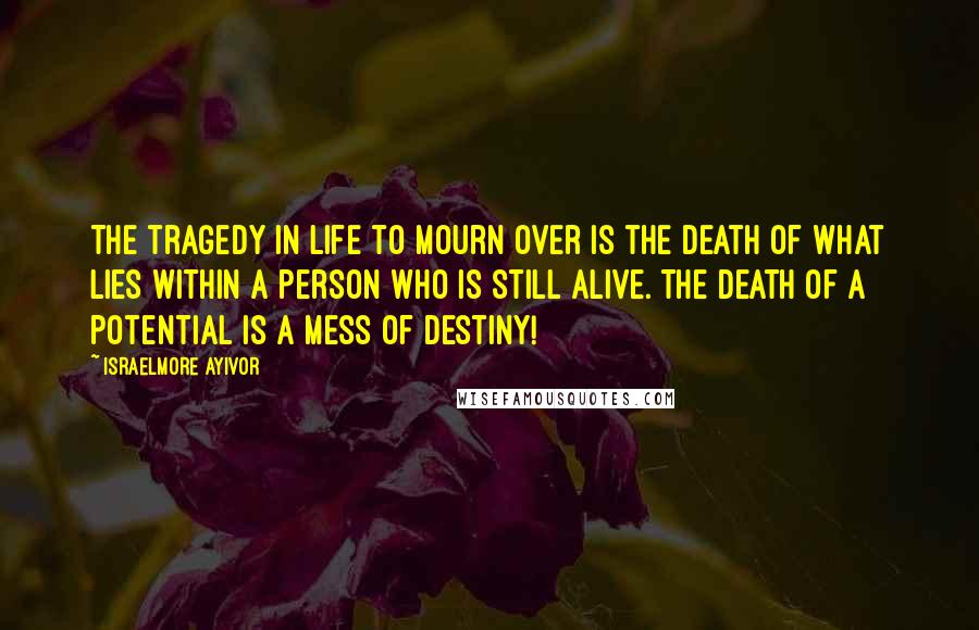 Israelmore Ayivor Quotes: The tragedy in life to mourn over is the death of what lies within a person who is still alive. The death of a potential is a mess of destiny!