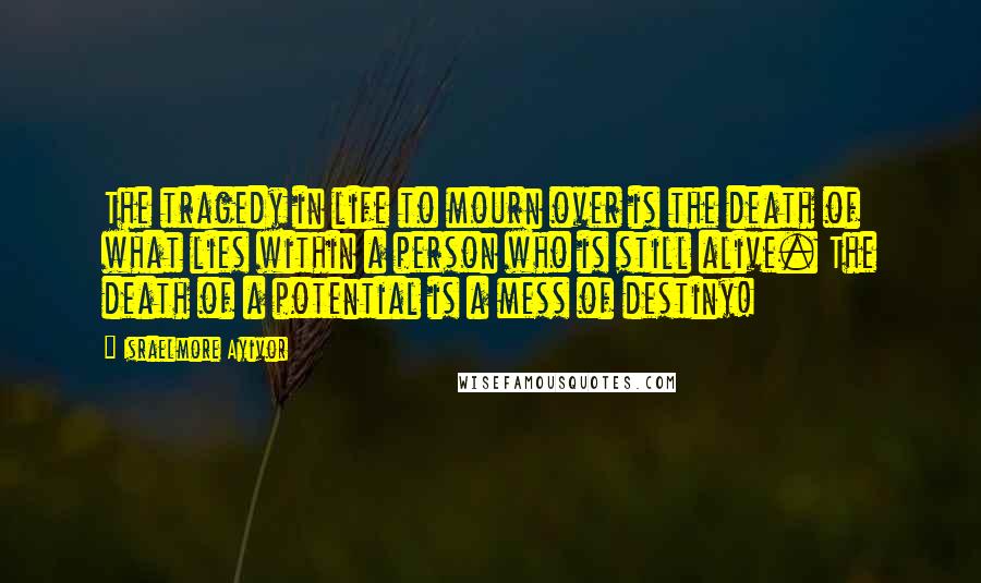 Israelmore Ayivor Quotes: The tragedy in life to mourn over is the death of what lies within a person who is still alive. The death of a potential is a mess of destiny!