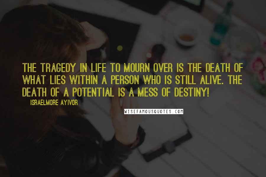 Israelmore Ayivor Quotes: The tragedy in life to mourn over is the death of what lies within a person who is still alive. The death of a potential is a mess of destiny!