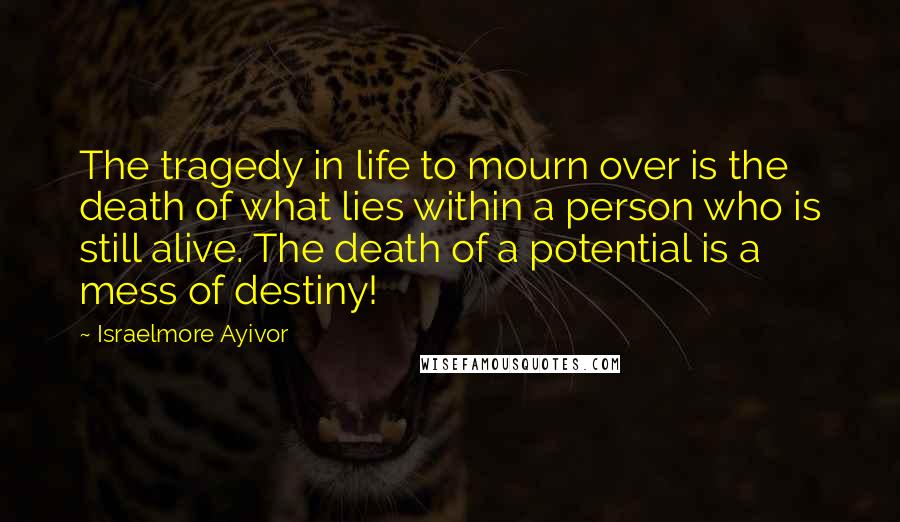 Israelmore Ayivor Quotes: The tragedy in life to mourn over is the death of what lies within a person who is still alive. The death of a potential is a mess of destiny!