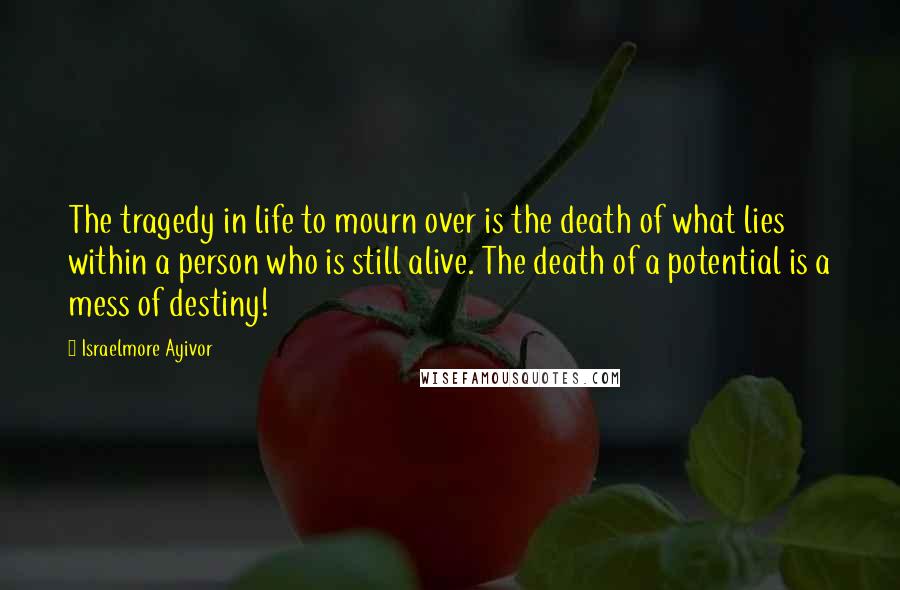 Israelmore Ayivor Quotes: The tragedy in life to mourn over is the death of what lies within a person who is still alive. The death of a potential is a mess of destiny!