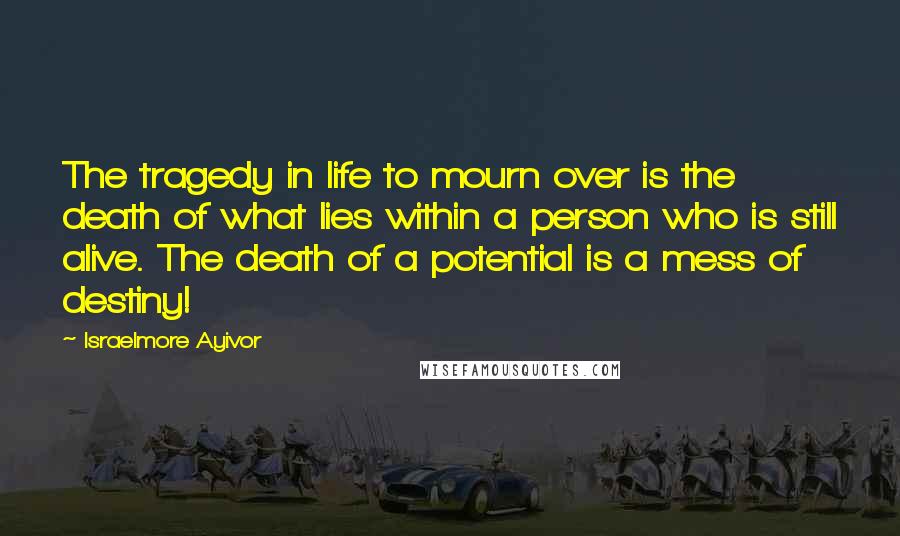 Israelmore Ayivor Quotes: The tragedy in life to mourn over is the death of what lies within a person who is still alive. The death of a potential is a mess of destiny!