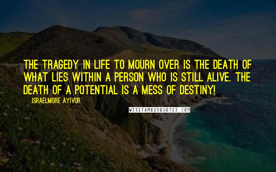 Israelmore Ayivor Quotes: The tragedy in life to mourn over is the death of what lies within a person who is still alive. The death of a potential is a mess of destiny!