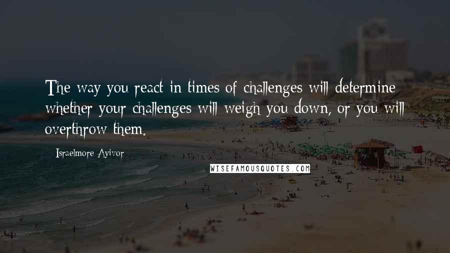 Israelmore Ayivor Quotes: The way you react in times of challenges will determine whether your challenges will weigh you down, or you will overthrow them.