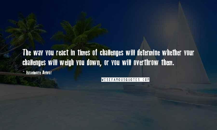 Israelmore Ayivor Quotes: The way you react in times of challenges will determine whether your challenges will weigh you down, or you will overthrow them.