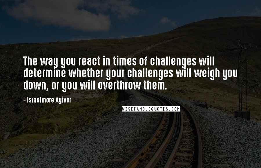 Israelmore Ayivor Quotes: The way you react in times of challenges will determine whether your challenges will weigh you down, or you will overthrow them.