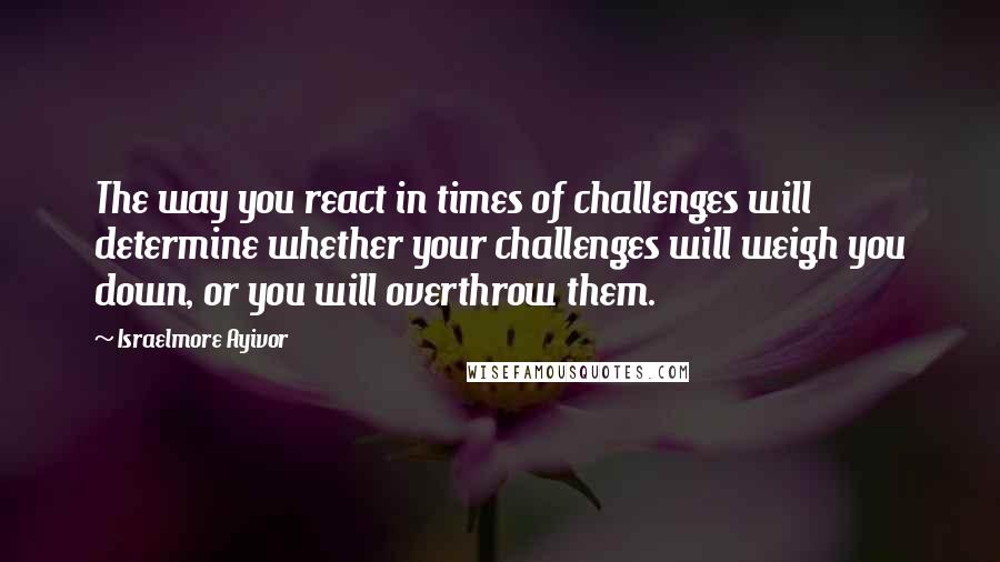 Israelmore Ayivor Quotes: The way you react in times of challenges will determine whether your challenges will weigh you down, or you will overthrow them.