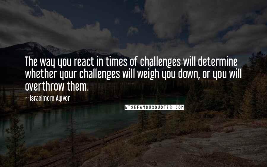 Israelmore Ayivor Quotes: The way you react in times of challenges will determine whether your challenges will weigh you down, or you will overthrow them.