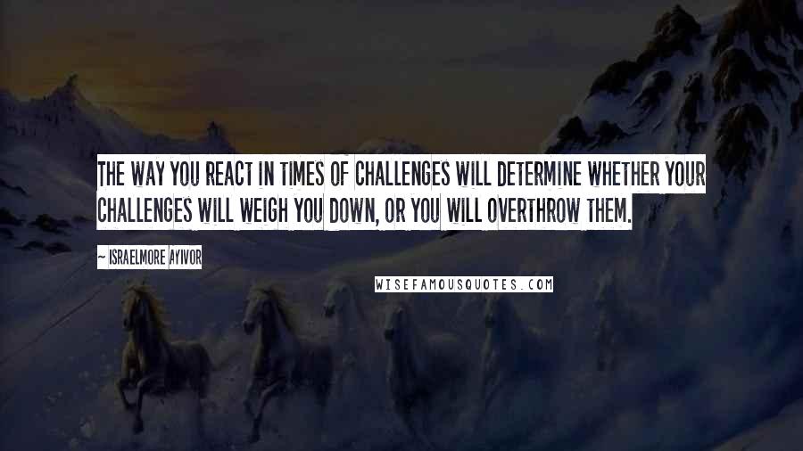 Israelmore Ayivor Quotes: The way you react in times of challenges will determine whether your challenges will weigh you down, or you will overthrow them.