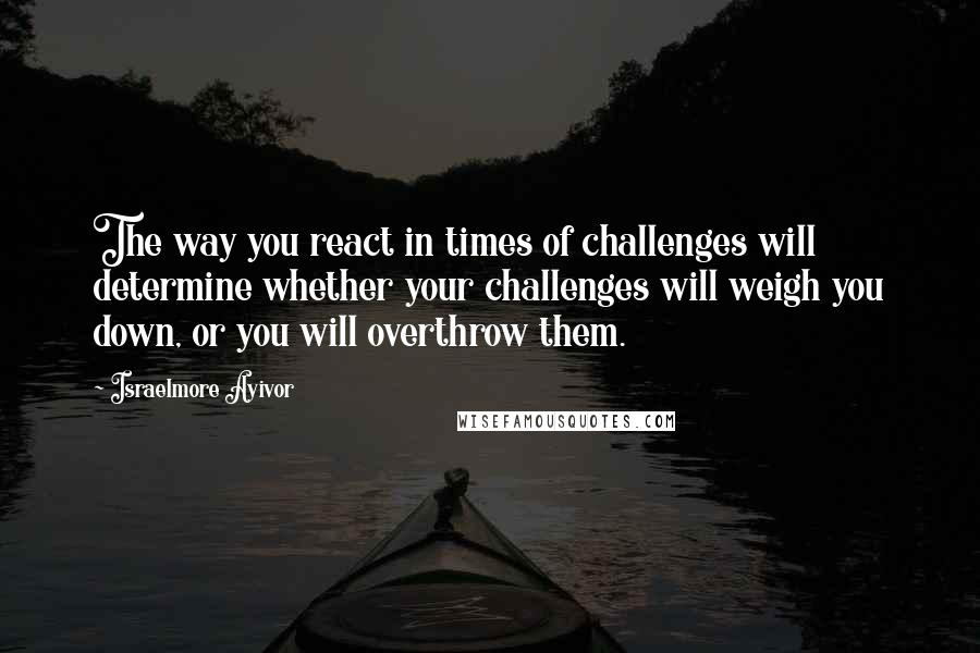 Israelmore Ayivor Quotes: The way you react in times of challenges will determine whether your challenges will weigh you down, or you will overthrow them.