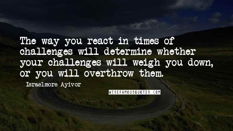 Israelmore Ayivor Quotes: The way you react in times of challenges will determine whether your challenges will weigh you down, or you will overthrow them.