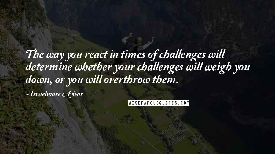 Israelmore Ayivor Quotes: The way you react in times of challenges will determine whether your challenges will weigh you down, or you will overthrow them.