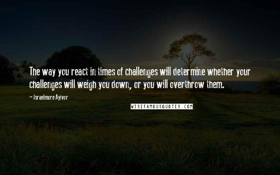 Israelmore Ayivor Quotes: The way you react in times of challenges will determine whether your challenges will weigh you down, or you will overthrow them.