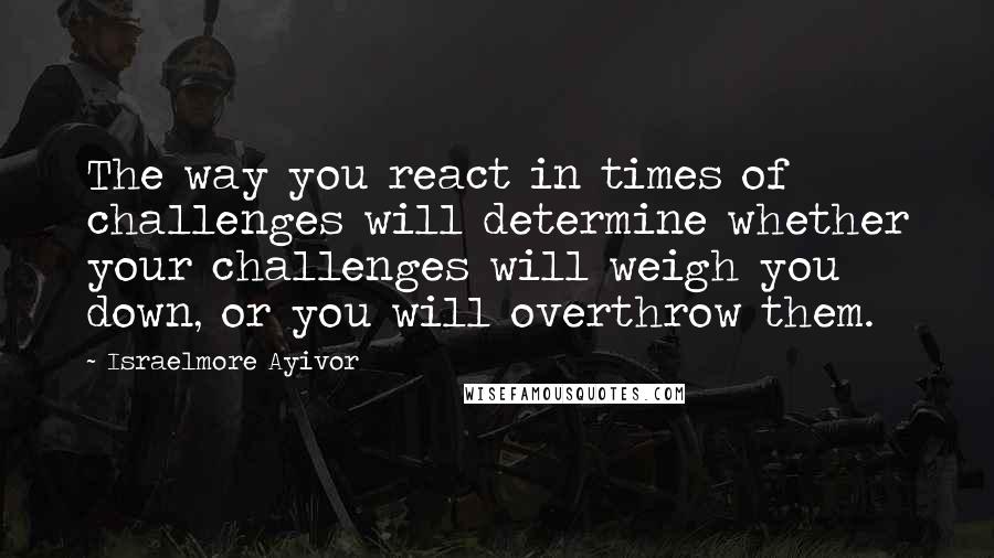 Israelmore Ayivor Quotes: The way you react in times of challenges will determine whether your challenges will weigh you down, or you will overthrow them.