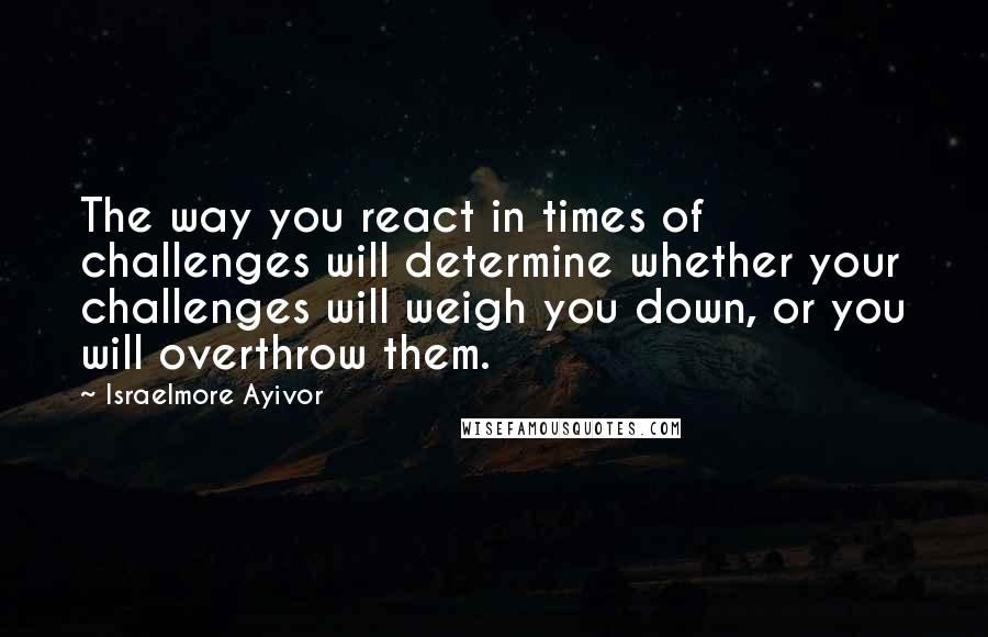 Israelmore Ayivor Quotes: The way you react in times of challenges will determine whether your challenges will weigh you down, or you will overthrow them.