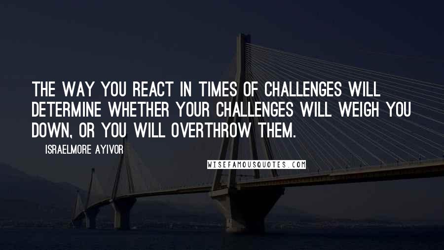 Israelmore Ayivor Quotes: The way you react in times of challenges will determine whether your challenges will weigh you down, or you will overthrow them.