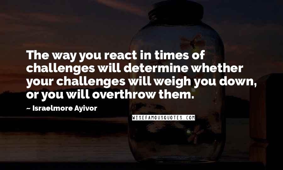 Israelmore Ayivor Quotes: The way you react in times of challenges will determine whether your challenges will weigh you down, or you will overthrow them.