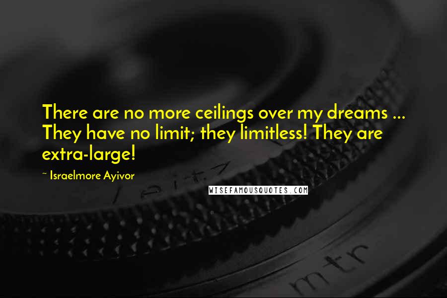 Israelmore Ayivor Quotes: There are no more ceilings over my dreams ... They have no limit; they limitless! They are extra-large!