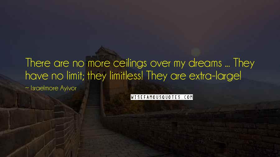 Israelmore Ayivor Quotes: There are no more ceilings over my dreams ... They have no limit; they limitless! They are extra-large!