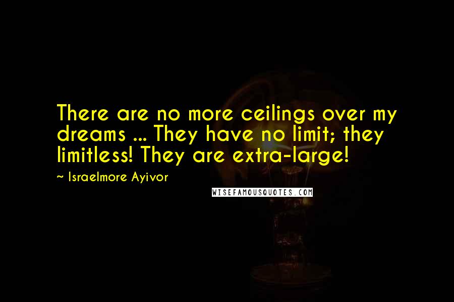 Israelmore Ayivor Quotes: There are no more ceilings over my dreams ... They have no limit; they limitless! They are extra-large!