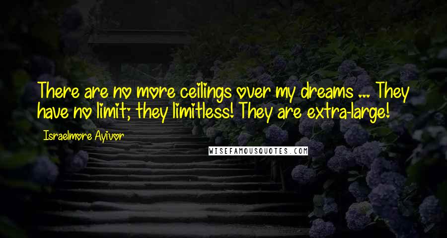 Israelmore Ayivor Quotes: There are no more ceilings over my dreams ... They have no limit; they limitless! They are extra-large!