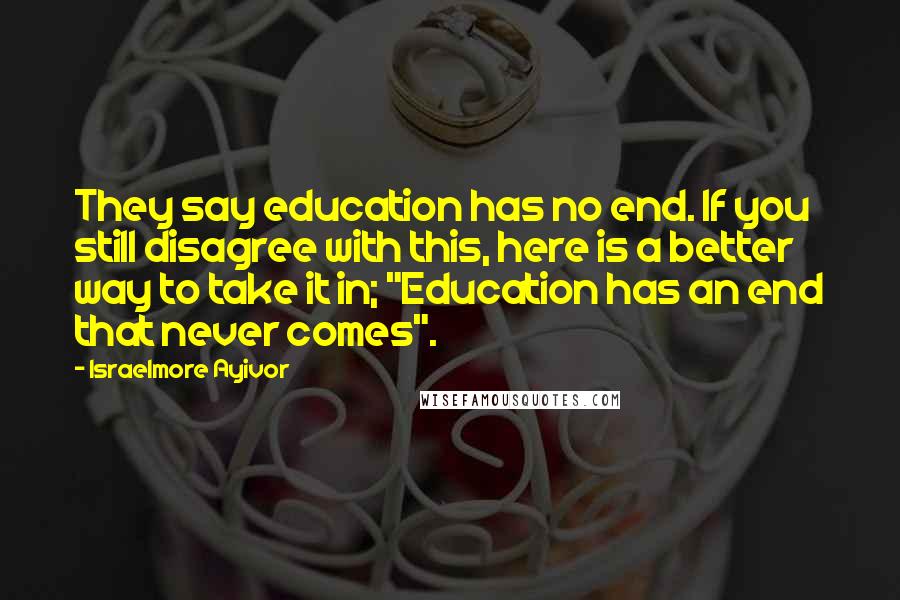 Israelmore Ayivor Quotes: They say education has no end. If you still disagree with this, here is a better way to take it in; "Education has an end that never comes".