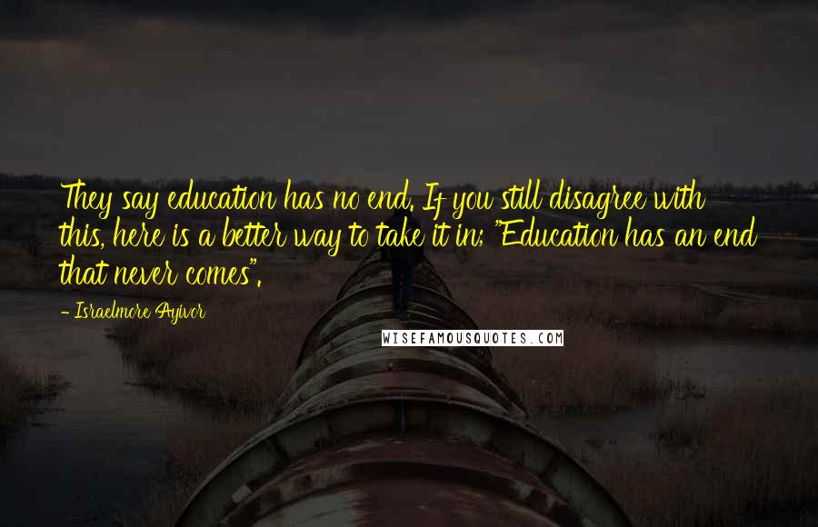 Israelmore Ayivor Quotes: They say education has no end. If you still disagree with this, here is a better way to take it in; "Education has an end that never comes".