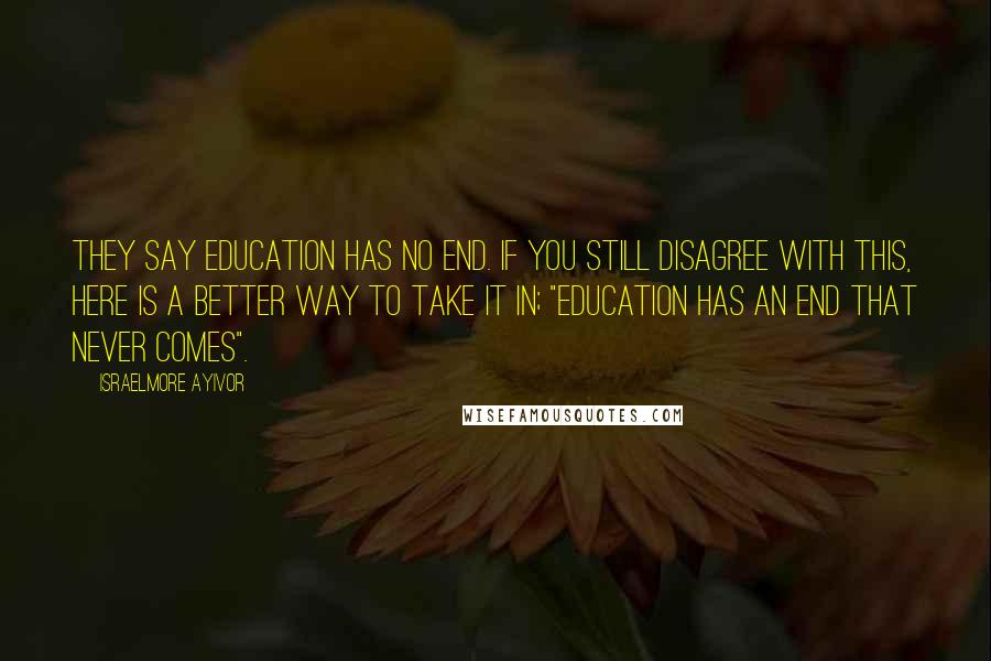 Israelmore Ayivor Quotes: They say education has no end. If you still disagree with this, here is a better way to take it in; "Education has an end that never comes".